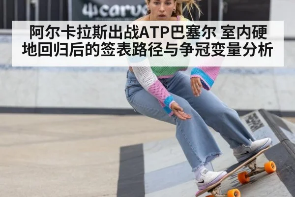 阿尔卡拉斯出战ATP巴塞尔 室内硬地回归后的签表路径与争冠变量分析